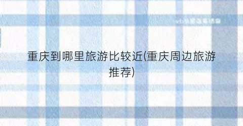 重庆到哪里旅游比较近(重庆周边旅游推荐)