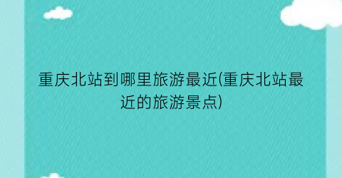 重庆北站到哪里旅游最近(重庆北站最近的旅游景点)