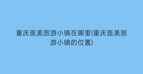 重庆医美旅游小镇在哪里(重庆医美旅游小镇的位置)