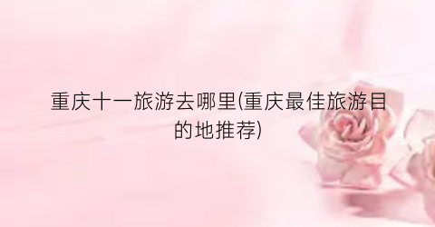 重庆十一旅游去哪里(重庆最佳旅游目的地推荐)