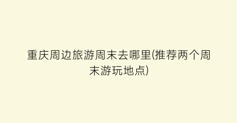 重庆周边旅游周末去哪里(推荐两个周末游玩地点)