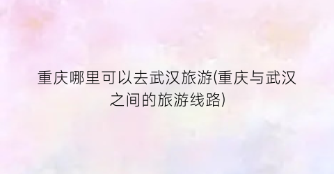 重庆哪里可以去武汉旅游(重庆与武汉之间的旅游线路)