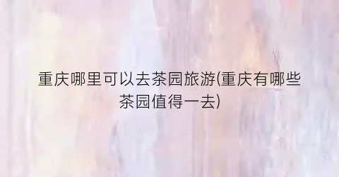 重庆哪里可以去茶园旅游(重庆有哪些茶园值得一去)