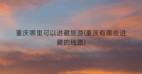 重庆哪里可以进藏旅游(重庆有哪些进藏的线路)