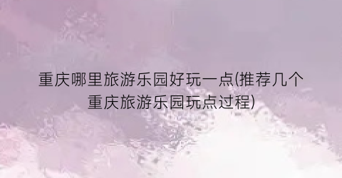 重庆哪里旅游乐园好玩一点(推荐几个重庆旅游乐园玩点过程)