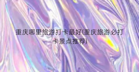 重庆哪里旅游打卡最好(重庆旅游必打卡景点推荐)