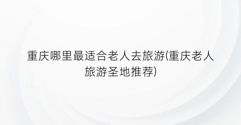 重庆哪里最适合老人去旅游(重庆老人旅游圣地推荐)