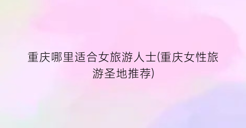 重庆哪里适合女旅游人士(重庆女性旅游圣地推荐)