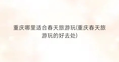 重庆哪里适合春天旅游玩(重庆春天旅游玩的好去处)