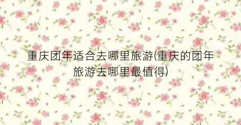 重庆团年适合去哪里旅游(重庆的团年旅游去哪里最值得)