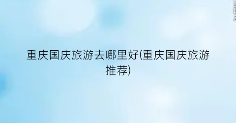 重庆国庆旅游去哪里好(重庆国庆旅游推荐)