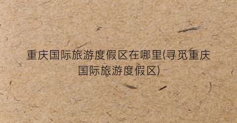 重庆国际旅游度假区在哪里(寻觅重庆国际旅游度假区)