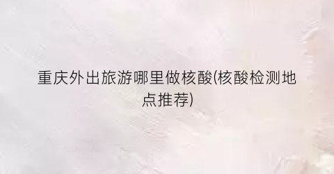 重庆外出旅游哪里做核酸(核酸检测地点推荐)