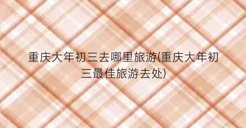 重庆大年初三去哪里旅游(重庆大年初三最佳旅游去处)