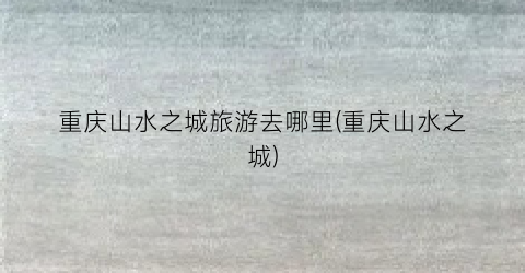 重庆山水之城旅游去哪里(重庆山水之城)