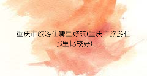 重庆市旅游住哪里好玩(重庆市旅游住哪里比较好)