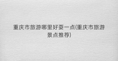 重庆市旅游哪里好耍一点(重庆市旅游景点推荐)