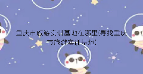 重庆市旅游实训基地在哪里(寻找重庆市旅游实训基地)