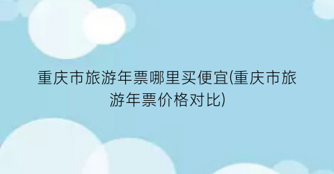 重庆市旅游年票哪里买便宜(重庆市旅游年票价格对比)