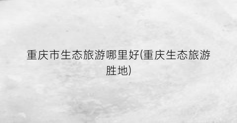 重庆市生态旅游哪里好(重庆生态旅游胜地)