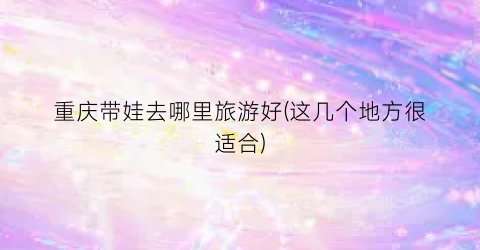 重庆带娃去哪里旅游好(这几个地方很适合)