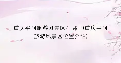 重庆平河旅游风景区在哪里(重庆平河旅游风景区位置介绍)