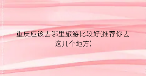 重庆应该去哪里旅游比较好(推荐你去这几个地方)