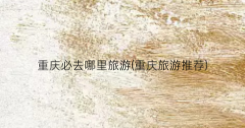 重庆必去哪里旅游(重庆旅游推荐)