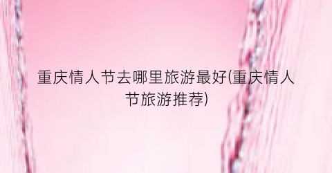 重庆情人节去哪里旅游最好(重庆情人节旅游推荐)