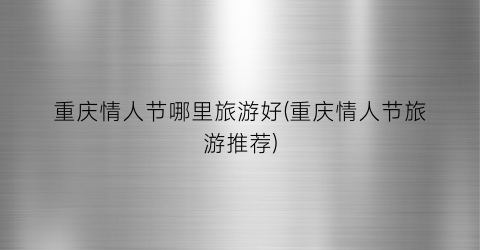 重庆情人节哪里旅游好(重庆情人节旅游推荐)