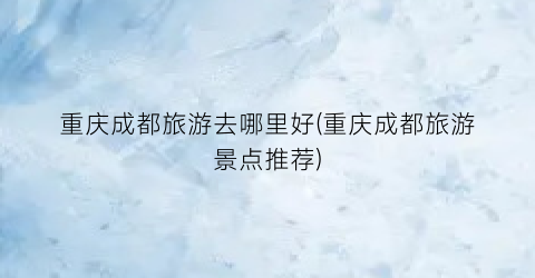 重庆成都旅游去哪里好(重庆成都旅游景点推荐)