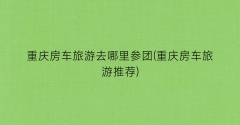 重庆房车旅游去哪里参团(重庆房车旅游推荐)
