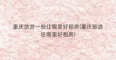 重庆旅游一般住哪里好租房(重庆旅游住哪里好租房)