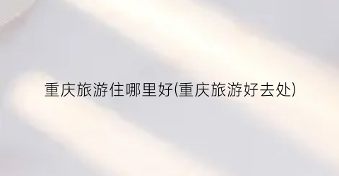 重庆旅游住哪里好(重庆旅游好去处)