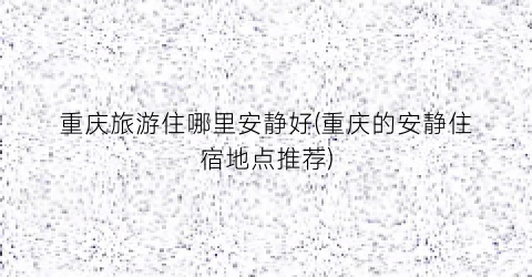 重庆旅游住哪里安静好(重庆的安静住宿地点推荐)