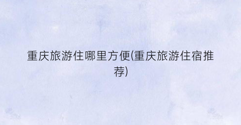 重庆旅游住哪里方便(重庆旅游住宿推荐)