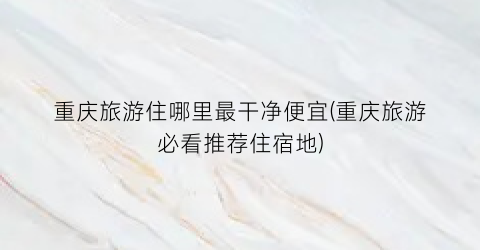 重庆旅游住哪里最干净便宜(重庆旅游必看推荐住宿地)