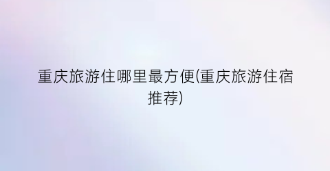重庆旅游住哪里最方便(重庆旅游住宿推荐)