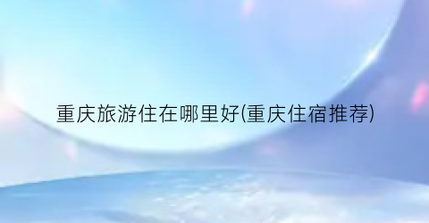 重庆旅游住在哪里好(重庆住宿推荐)