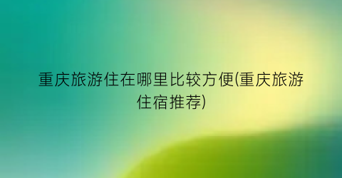 重庆旅游住在哪里比较方便(重庆旅游住宿推荐)