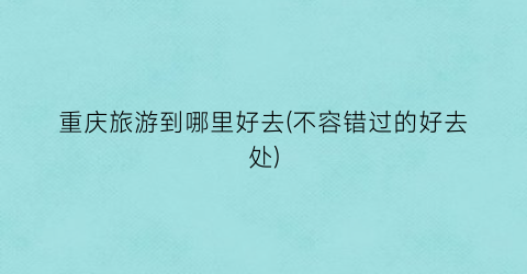 重庆旅游到哪里好去(不容错过的好去处)