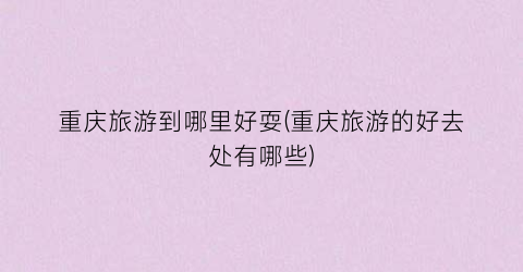 重庆旅游到哪里好耍(重庆旅游的好去处有哪些)