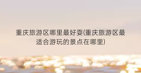 重庆旅游区哪里最好耍(重庆旅游区最适合游玩的景点在哪里)