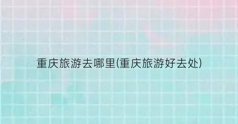 重庆旅游去哪里(重庆旅游好去处)