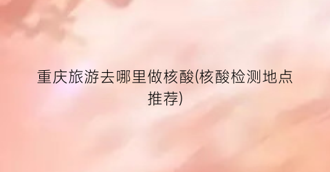 重庆旅游去哪里做核酸(核酸检测地点推荐)