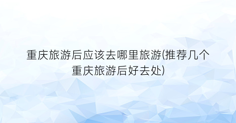 重庆旅游后应该去哪里旅游(推荐几个重庆旅游后好去处)