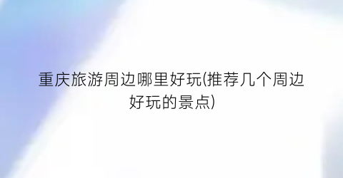 重庆旅游周边哪里好玩(推荐几个周边好玩的景点)