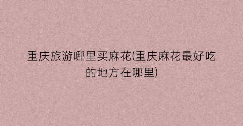 重庆旅游哪里买麻花(重庆麻花最好吃的地方在哪里)
