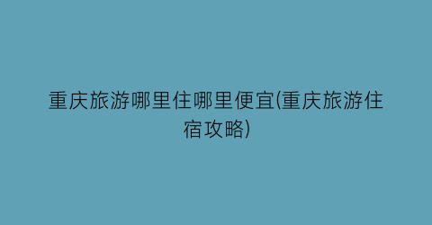 重庆旅游哪里住哪里便宜(重庆旅游住宿攻略)