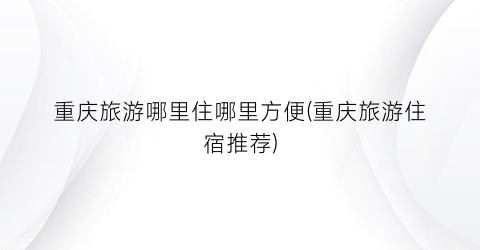 重庆旅游哪里住哪里方便(重庆旅游住宿推荐)